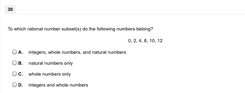 30
To which rational number subset(s) do the following numbers belong?
0, 2, 4, 8, 10, 12
A. integers, whole numbers, and natural numbers
B. natural numbers only
C.
whole numbers only
D. integers and whole numbers
