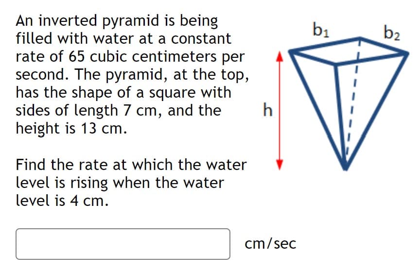 An inverted pyramid is being
filled with water at a constant
bị
b2
rate of 65 cubic centimeters per
second. The pyramid, at the top,
has the shape of a square with
sides of length 7 cm, and the
height is 13 cm.
h
Find the rate at which the water
level is rising when the water
level is 4 cm.
cm/sec
