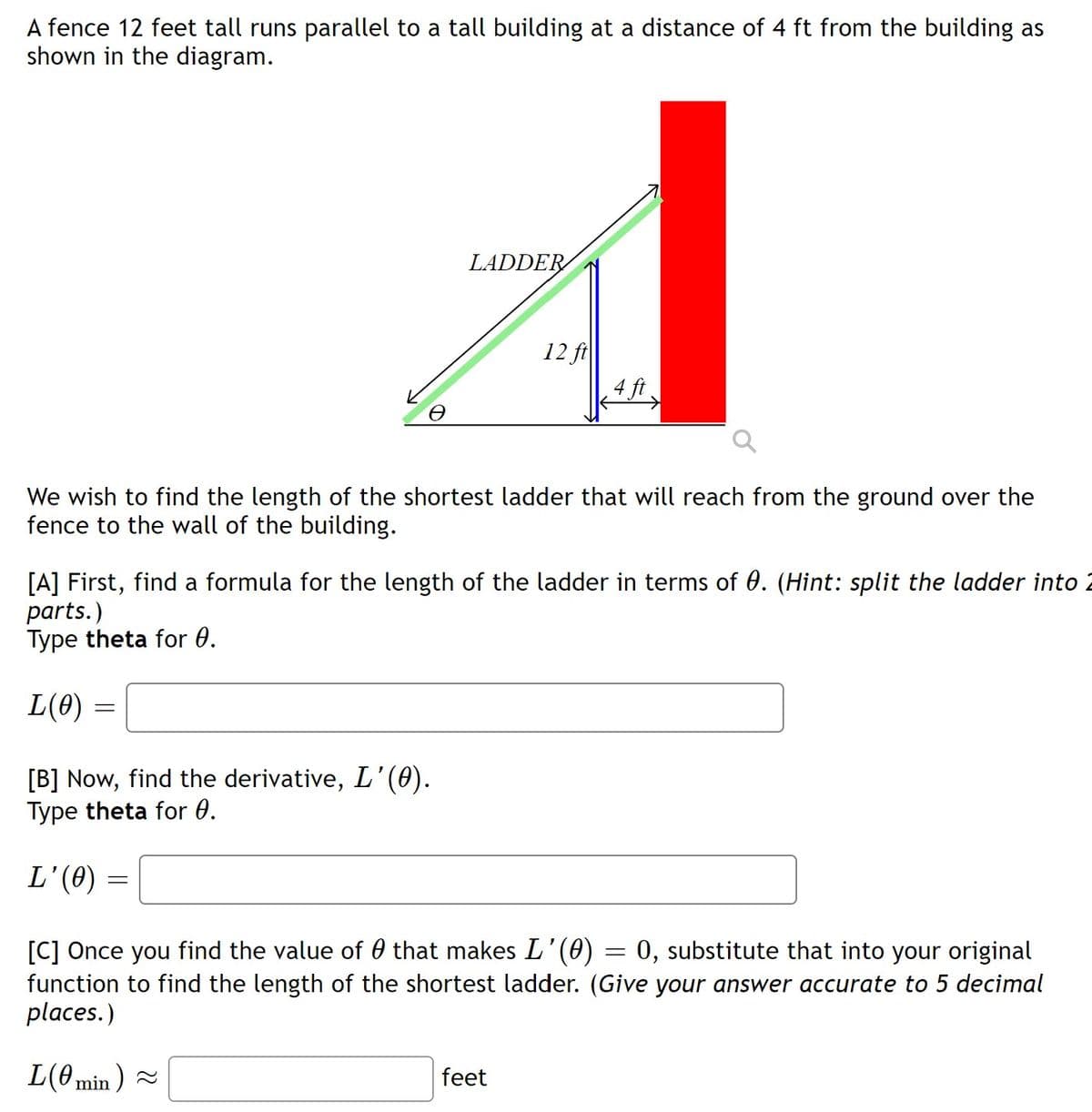 A fence 12 feet tall runs parallel to a tall building at a distance of 4 ft from the building as
shown in the diagram.
LADDER
12 ft
4 ft
We wish to find the length of the shortest ladder that will reach from the ground over the
fence to the wall of the building.
[A] First, find a formula for the length of the ladder in terms of 0. (Hint: split the ladder into 2
parts.)
Type theta for 0.
L(0)
[B] Now, find the derivative, L'(0).
Type theta for 0.
L'(0)
:0, substitute that into your original
[C] Once you find the value of 0 that makes L'(0)
function to find the length of the shortest ladder. (Give your answer accurate to 5 decimal
places.)
L(0 min ) =
feet
