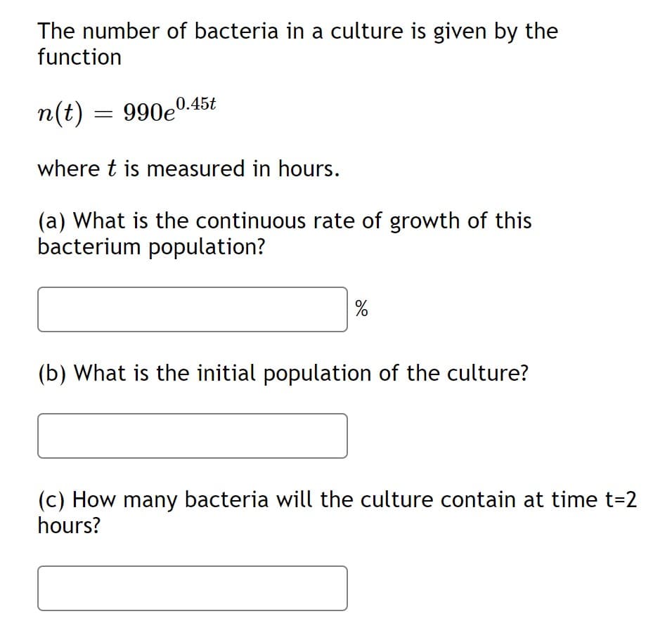 The number of bacteria in a culture is given by the
function
n(t) = 990e0.45t
where t is measured in hours.
(a) What is the continuous rate of growth of this
bacterium population?
(b) What is the initial population of the culture?
(c) How many bacteria will the culture contain at time t=2
hours?
