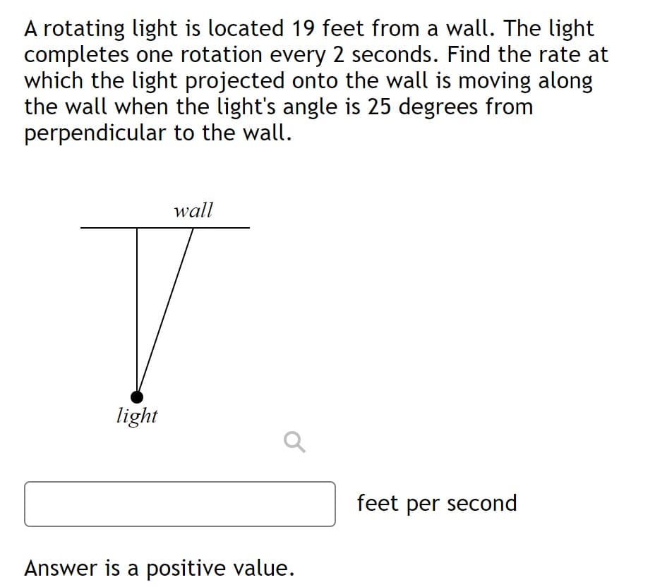 A rotating light is located 19 feet from a wall. The light
completes one rotation every 2 seconds. Find the rate at
which the light projected onto the wall is moving along
the wall when the light's angle is 25 degrees from
perpendicular to the wall.
wall
light
feet per second
Answer is a positive value.
