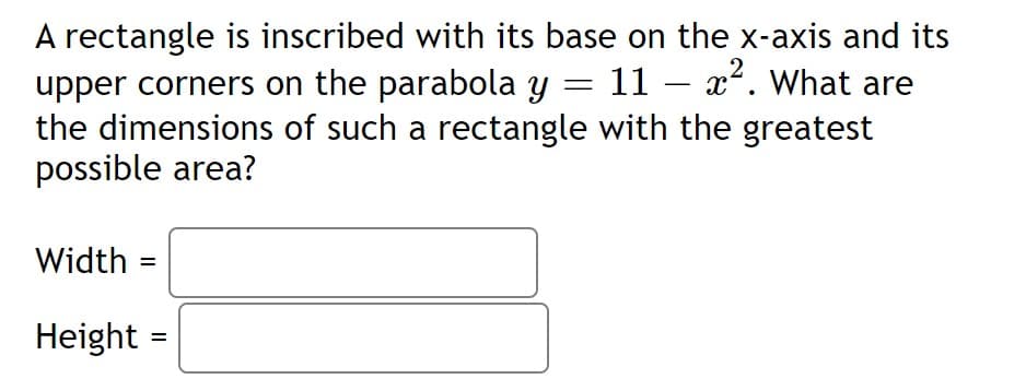 A rectangle is inscribed with its base on the x-axis and its
upper corners on the parabola y
the dimensions of such a rectangle with the greatest
possible area?
2
= 11 – x. What are
Width =
%3D
Height =
