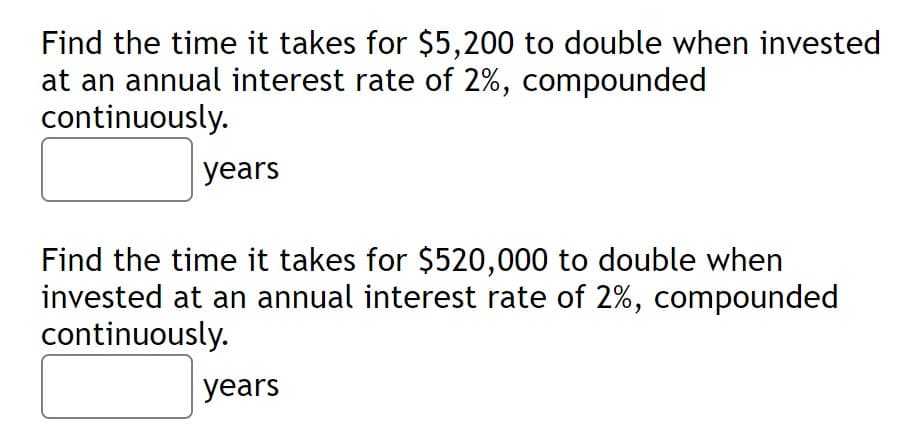 Find the time it takes for $5,200 to double when invested
at an annual interest rate of 2%, compounded
continuously.
years
Find the time it takes for $520,000 to double when
invested at an annual interest rate of 2%, compounded
continuously.
years
