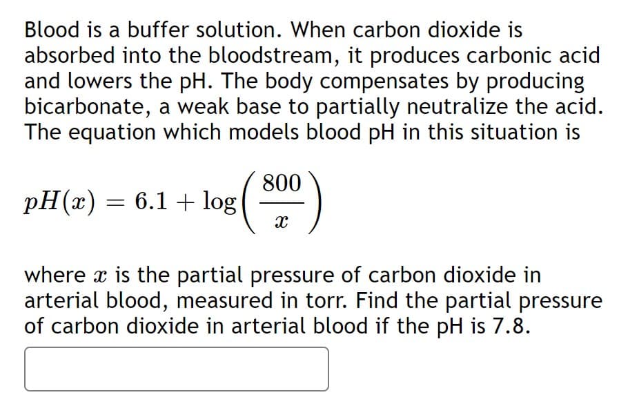 Blood is a buffer solution. When carbon dioxide is
absorbed into the bloodstream, it produces carbonic acid
and lowers the pH. The body compensates by producing
bicarbonate, a weak base to partially neutralize the acid.
The equation which models blood pH in this situation is
800
pH(x) = 6.1 + log
()
where x is the partial pressure of carbon dioxide in
arterial blood, measured in torr. Find the partial pressure
of carbon dioxide in arterial blood if the pH is 7.8.
