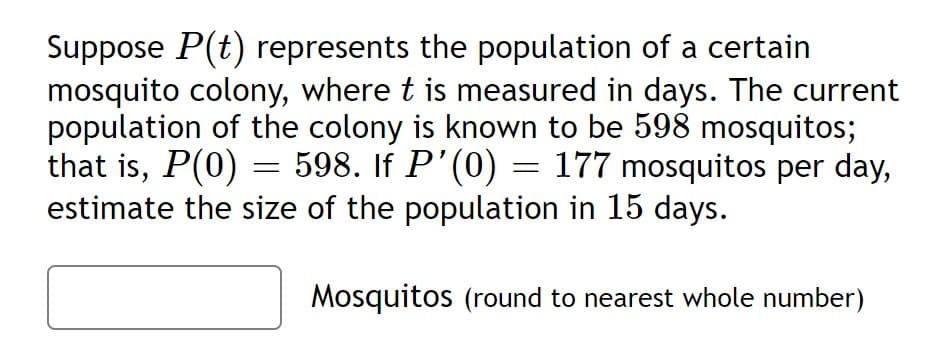 Suppose P(t) represents the population of a certain
mosquito colony, where t is measured in days. The current
population of the colony is known to be 598 mosquitos;
that is, P(0) = 598. If P'(0) = 177 mosquitos per day,
estimate the size of the population in 15 days.
%3D
Mosquitos (round to nearest whole number)
