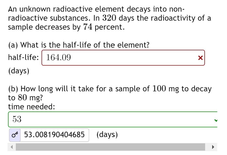 An unknown radioactive element decays into non-
radioactive substances. In 320 days the radioactivity of a
sample decreases by 74 percent.
(a) What is the half-life of the element?
half-life: 164.09
(days)
(b) How long will it take for a sample of 100 mg to decay
to 80 mg?
time needed:
53
53.008190404685
(days)
