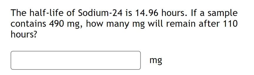 The half-life of Sodium-24 is 14.96 hours. If a sample
contains 490 mg, how many mg will remain after 110
hours?
mg
