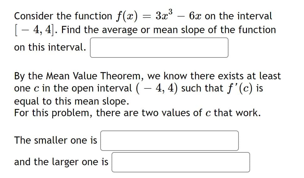 Consider the function f(x) = 3x*
6x on the interval
[
4, 4|. Find the average or mean slope of the function
on this interval.
By the Mean Value Theorem, we know there exists at least
one c in the open interval (- 4, 4) such that f'(c) is
equal to this mean slope.
For this problem, there are two values of c that work.
The smaller one is
and the larger one is
