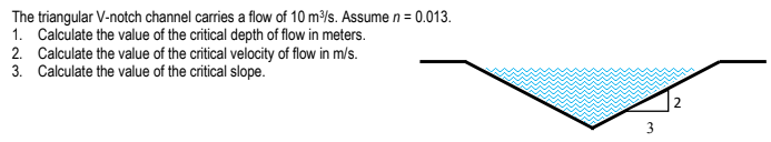 The triangular V-notch channel carries a flow of 10 m/s. Assume n = 0.013.
1. Calculate the value of the critical depth of flow in meters.
2. Calculate the value of the critical velocity of flow in m/s.
3. Calculate the value of the critical slope.
2
3
