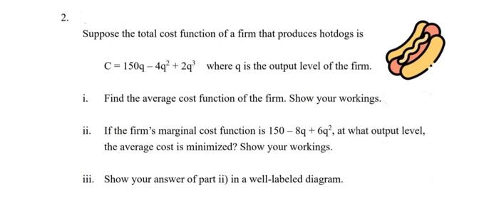 2.
Suppose the total cost function of a firm that produces hotdogs is
C= 150q – 4q° + 2q where q is the output level of the firm.
i. Find the average cost function of the firm. Show your workings.
ii. If the firm's marginal cost function is 150 – 8q + 6q', at what output level,
the average cost is minimized? Show your workings.
iii. Show your answer of part ii) in a well-labeled diagram.
