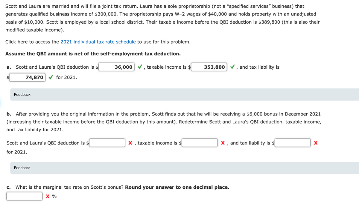 Scott and Laura are married and will file a joint tax return. Laura has a sole proprietorship (not a "specified services" business) that
generates qualified business income of $300,000. The proprietorship pays W-2 wages of $40,000 and holds property with an unadjusted
basis of $10,000. Scott is employed by a local school district. Their taxable income before the QBI deduction is $389,800 (this is also their
modified taxable income).
Click here to access the 2021 individual tax rate schedule to use for this problem.
Assume the QBI amount is net of the self-employment tax deduction.
а.
Scott and Laura's QBI deduction is $
36,000
taxable income is $
353,800
and tax liability is
$
74,870
for 2021.
Feedback
b.
After providing you the original information in the problem, Scott finds out that he will be receiving a $6,000 bonus in December 2021
(increasing their taxable income before the QBI deduction by this amount). Redetermine Scott and Laura's QBI deduction, taxable income,
and tax liability for 2021.
Scott and Laura's QBI deduction is $
X, taxable income is $
X , and tax liability is $
for 2021.
Feedback
C.
What is the marginal tax rate on Scott's bonus? Round your answer to one decimal place.
X %

