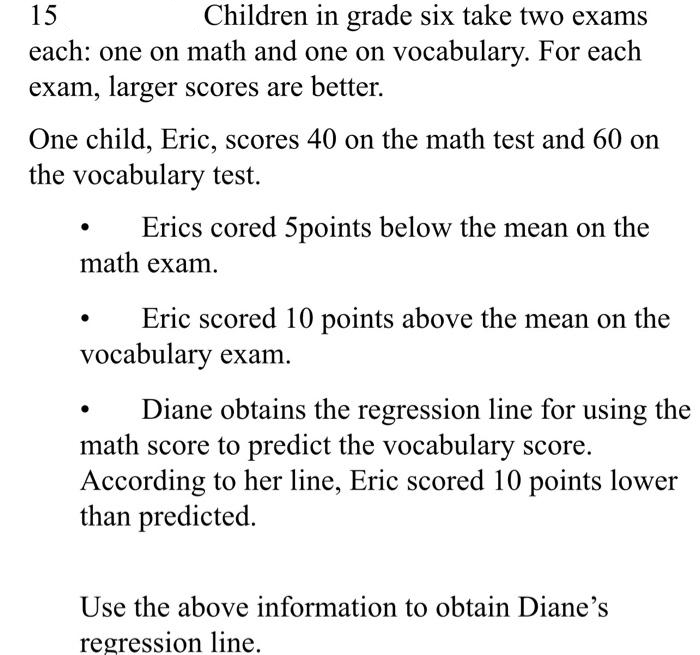 15
Children in grade six take two exams
each: one on math and one on vocabulary. For each
exam, larger scores are better.
One child, Eric, scores 40 on the math test and 60 on
the vocabulary test.
Erics cored 5points below the mean on the
math exam.
Eric scored 10 points above the mean on the
vocabulary exam.
Diane obtains the regression line for using the
math score to predict the vocabulary score.
According to her line, Eric scored 10 points lower
than predicted.
Use the above information to obtain Diane's
regression line.
