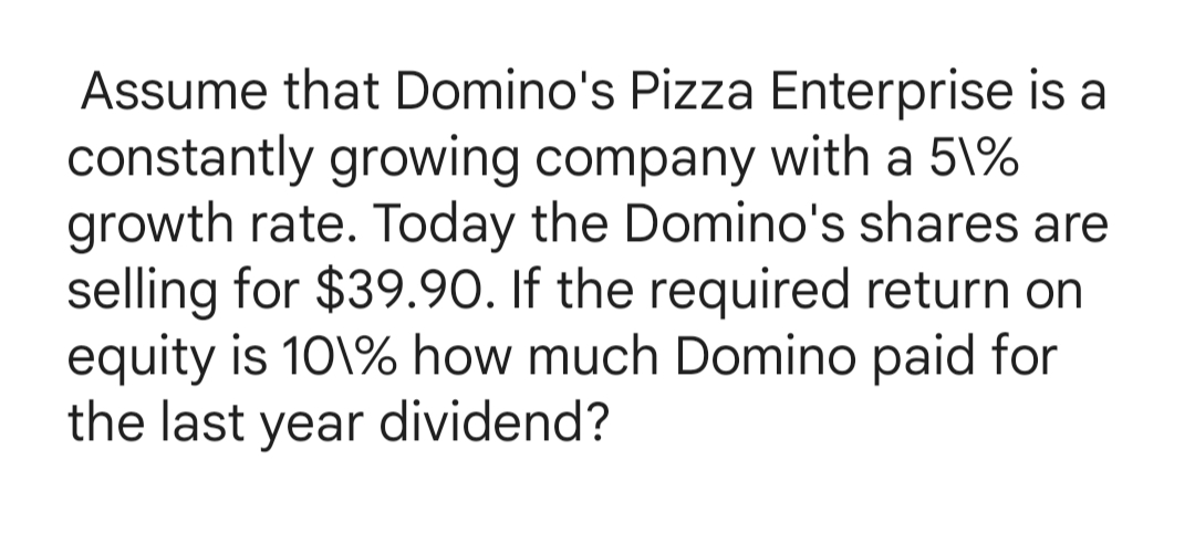 Assume that Domino's Pizza Enterprise is a
constantly growing company with a 5\%
growth rate. Today the Domino's shares are
selling for $39.90. If the required return on
equity is 10\% how much Domino paid for
the last year dividend?

