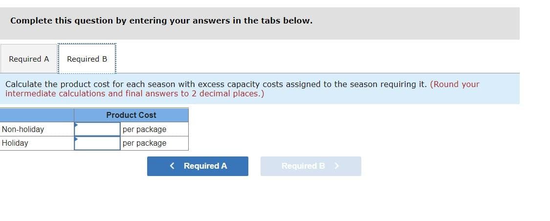 Complete this question by entering your answers in the tabs below.
Required A
Required B
Calculate the product cost for each season with excess capacity costs assigned to the season requiring it. (Round your
intermediate calculations and final answers to 2 decimal places.)
Product Cost
Non-holiday
per package
Holiday
per package
< Required A
Required B >
