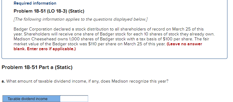 Required information
Problem 18-51 (LO 18-3) (Static)
[The following information applies to the questions displayed below.]
Badger Corporation declared a stock distribution to all shareholders of record on March 25 of this
year. Shareholders will receive one share of Badger stock for each 10 shares of stock they already own.
Madison Cheesehead owns 1,000 shares of Badger stock with a tax basis of $100 per share. The fair
market value of the Badger stock was $110 per share on March 25 of this year. (Leave no answer
blank. Enter zero if applicable.)
Problem 18-51 Part a (Static)
a. What amount of taxable dividend income, if any, does Madison recognize this year?
Taxable dividend income
