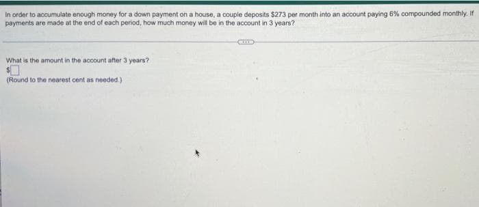 In order to accumulate enough money for a down payment on a house, a couple deposits $273 per month into an account paying 6% compounded monthly. If
payments are made at the end of each period, how much money will be in the account in 3 years?
What is the amount in the account after 3 years?
(Round to the nearest cent as needed.)
