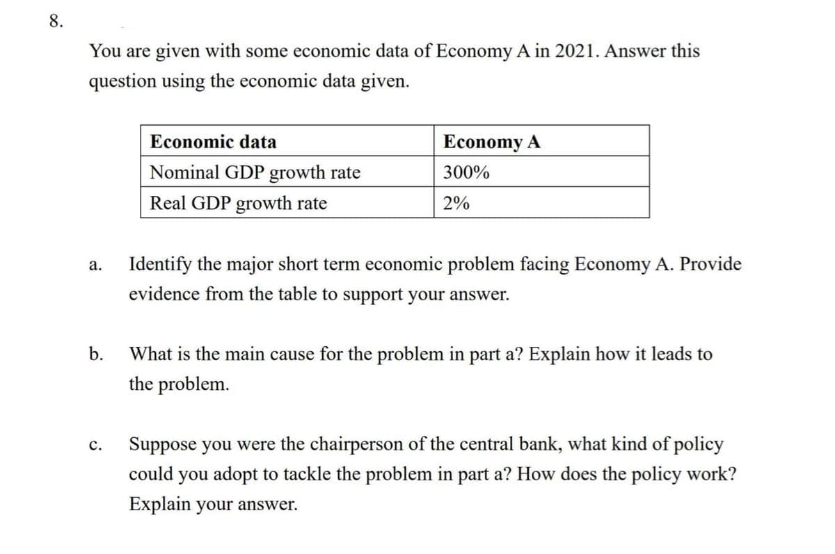 8.
You are given with some economic data of Economy A in 2021. Answer this
question using the economic data given.
Economic data
Economy A
Nominal GDP growth rate
300%
Real GDP growth rate
2%
Identify the major short term economic problem facing Economy A. Provide
evidence from the table to support your answer.
а.
b.
What is the main cause for the problem in part a? Explain how it leads to
the problem.
Suppose you were the chairperson of the central bank, what kind of policy
с.
could you adopt to tackle the problem in part a? How does the policy work?
Explain your answer.
