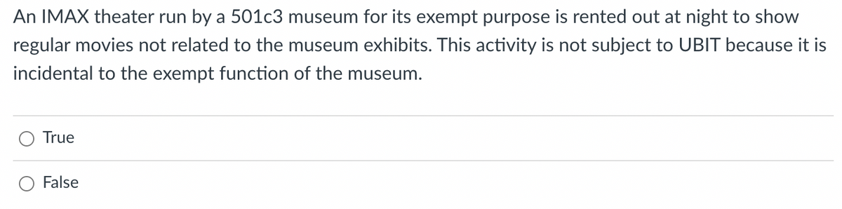 An IMAX theater run by a 501c3 museum for its exempt purpose is rented out at night to show
regular movies not related to the museum exhibits. This activity is not subject to UBIT because it is
incidental to the exempt function of the museum.
True
O False
