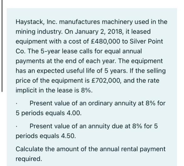 Haystack, Inc. manufactures machinery used in the
mining industry. On January 2, 2018, it leased
equipment with a cost of £480,000 to Silver Point
Co. The 5-year lease calls for equal annual
payments at the end of each year. The equipment
has an expected useful life of 5 years. If the selling
price of the equipment is £702,000, and the rate
implicit in the lease is 8%.
Present value of an ordinary annuity at 8% for
5 periods equals 4.00.
Present value of an annuity due at 8% for 5
periods equals 4.50.
Calculate the amount of the annual rental payment
required.
