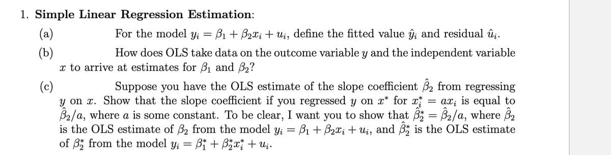 1. Simple Linear Regression Estimation:
(а)
For the model y;
B1 + B2x; + ui, define the fitted value ĝ; and residual û;.
(b)
x to arrive at estimates for B1 and B2?
How does OLS take data on the outcome variable y and the independent variable
Suppose you have the OLS estimate of the slope coefficient B2 from regressing
ax; is equal to
(c)
y on x. Show that the slope coefficient if you regressed y on x* for x
B2/a, where a is some constant. To be clear, I want you to show that B = B2/a, where B2
is the OLS estimate of B2 from the model Yi = B1 + B2x; + ui, and B is the OLS estimate
of B; from the model y; = Bi + B5x + U;.

