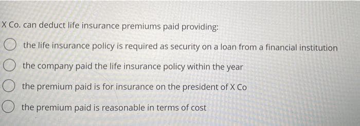 X Co. can deduct life insurance premiums paid providing:
O the life insurance policy is required as security on a loan from a financial institution
O the company paid the life insurance policy within the year
O the premium paid is for insurance on the president of X Co
O the premium paid is reasonable in terms of cost
