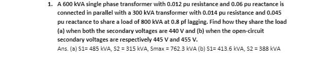 1. A 600 kVA single phase transformer with 0.012 pu resistance and 0.06 pu reactance is
connected in parallel with a 300 kVA transformer with 0.014 pu resistance and 0.045
pu reactance to share a load of 800 kVA at 0.8 pf lagging. Find how they share the load
(a) when both the secondary voltages are 440 V and (b) when the open-circuit
secondary voltages are respectively 445 V and 455 V.
Ans. (a) S1= 485 kVA, S2 = 315 kVA, Smax = 762.3 kVA (b) S1= 413.6 kVA, S2 = 388 KVA