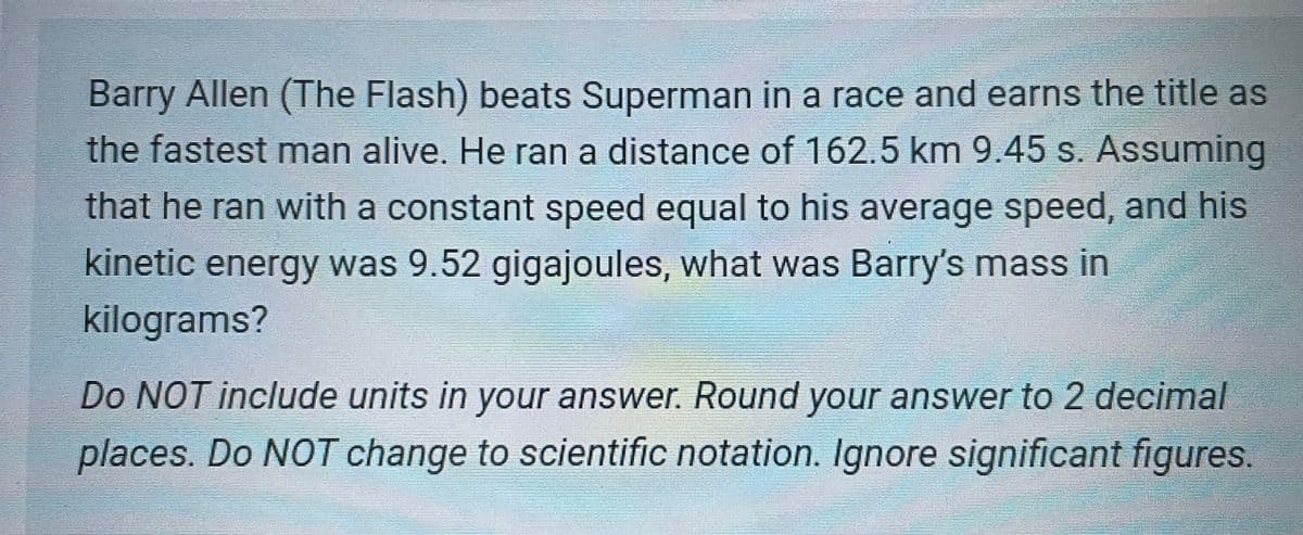 Barry Allen (The Flash) beats Superman in a race and earns the title as
the fastest man alive. He ran a distance of 162.5 km 9.45 s. Assuming
that he ran with a constant speed equal to his average speed, and his
kinetic energy was 9.52 gigajoules, what was Barry's mass in
kilograms?
Do NOT include units in your answer. Round your answer to 2 decimal
places. Do NOT change to scientific notation. Ignore significant figures.