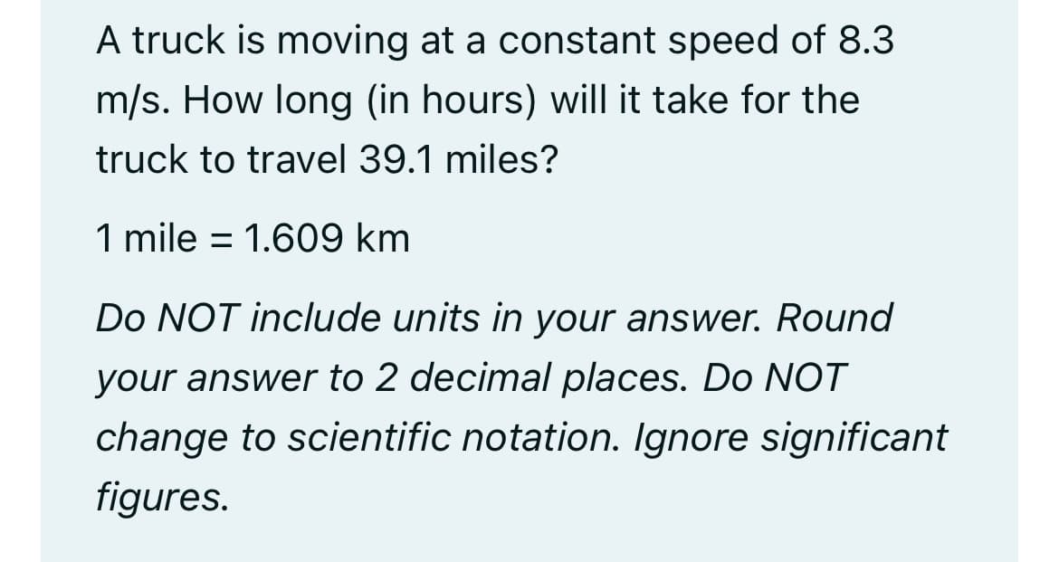 A truck is moving at a constant speed of 8.3
m/s. How long (in hours) will it take for the
truck to travel 39.1 miles?
1 mile = 1.609 km
Do NOT include units in your answer. Round
your answer to 2 decimal places. Do NOT
change to scientific notation. Ignore significant
figures.