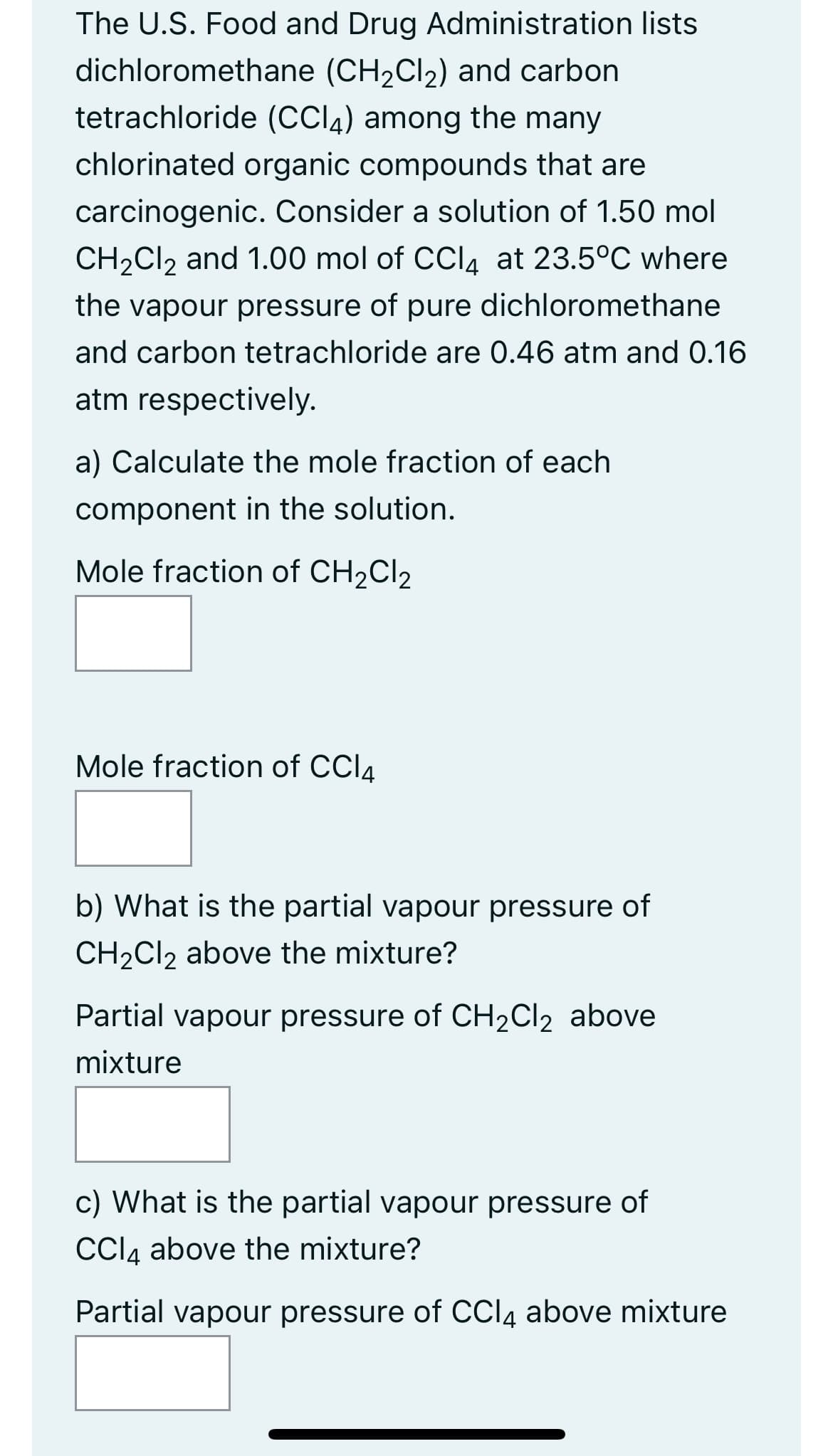The U.S. Food and Drug Administration lists
dichloromethane (CH₂Cl₂) and carbon
tetrachloride (CCI) among the many
chlorinated organic compounds that are
carcinogenic. Consider a solution of 1.50 mol
CH₂Cl2 and 1.00 mol of CCl4 at 23.5°C where
the vapour pressure of pure dichloromethane
and carbon tetrachloride are 0.46 atm and 0.16
atm respectively.
a) Calculate the mole fraction of each
component in the solution.
Mole fraction of CH₂Cl₂
Mole fraction of CCl4
b) What is the partial vapour pressure of
CH₂Cl2 above the mixture?
Partial vapour pressure of CH₂Cl₂ above
mixture
c) What is the partial vapour pressure of
CCl4 above the mixture?
Partial vapour pressure of CCl4 above mixture