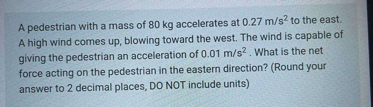 A pedestrian with a mass of 80 kg accelerates at 0.27 m/s² to the east.
A high wind comes up, blowing toward the west. The wind is capable of
giving the pedestrian an acceleration of 0.01 m/s²2. What is the net
force acting on the pedestrian in the eastern direction? (Round your
answer to 2 decimal places, DO NOT include units)