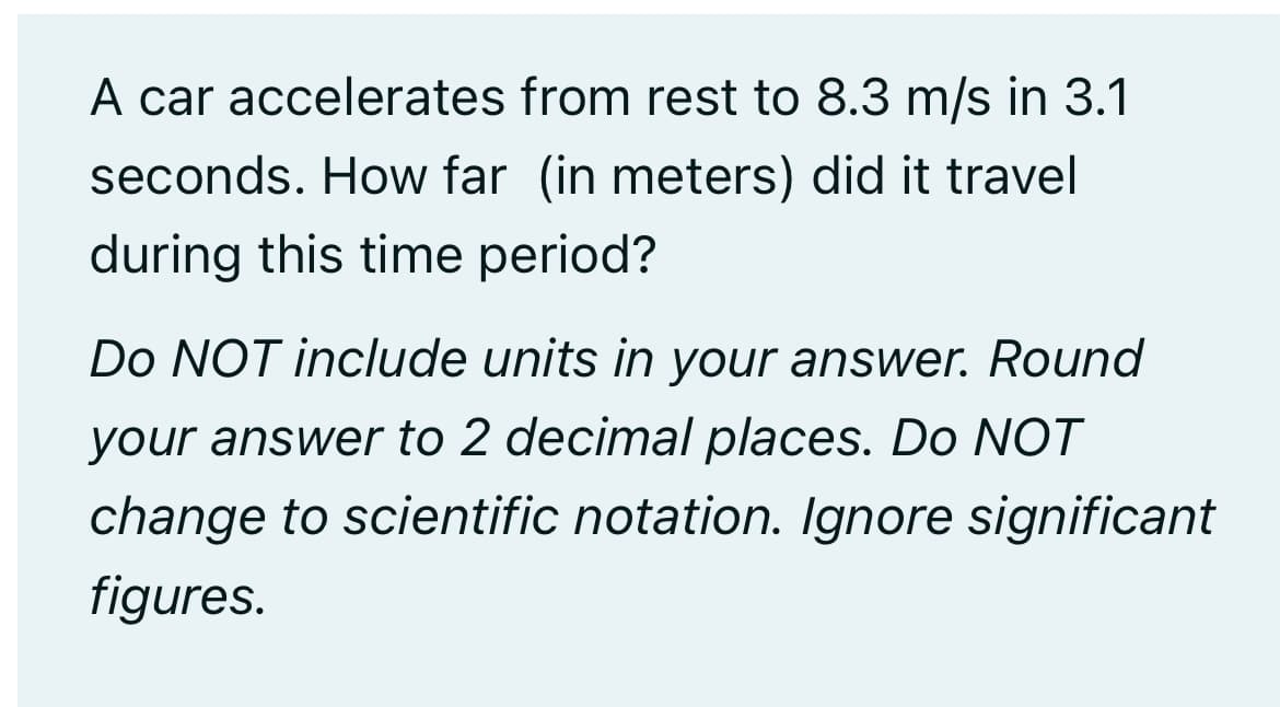 A car accelerates from rest to 8.3 m/s in 3.1
seconds. How far (in meters) did it travel
during this time period?
Do NOT include units in your answer. Round
your answer to 2 decimal places. Do NOT
change to scientific notation. Ignore significant
figures.