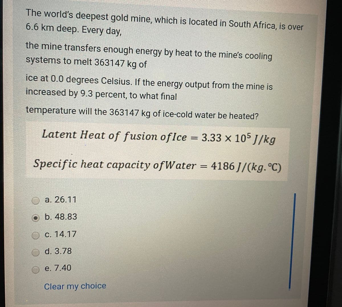 The world's deepest gold mine, which is located in South Africa, is over
6.6 km deep. Every day,
the mine transfers enough energy by heat to the mine's cooling
systems to melt 363147 kg of
ice at 0.0 degrees Celsius. If the energy output from the mine is
increased by 9.3 percent, to what final
temperature will the 363147 kg of ice-cold water be heated?
Latent Heat of fusion of Ice = 3.33 × 105 J/kg
Specific heat capacity of Water = 4186J/(kg. °C)
a. 26.11
b. 48.83
c. 14.17
d. 3.78
e. 7.40
Clear my choice