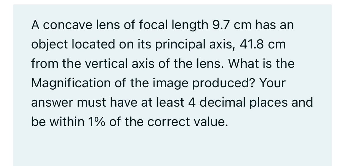 A concave lens of focal length 9.7 cm has an
object located on its principal axis, 41.8 cm
from the vertical axis of the lens. What is the
Magnification of the image produced? Your
answer must have at least 4 decimal places and
be within 1% of the correct value.