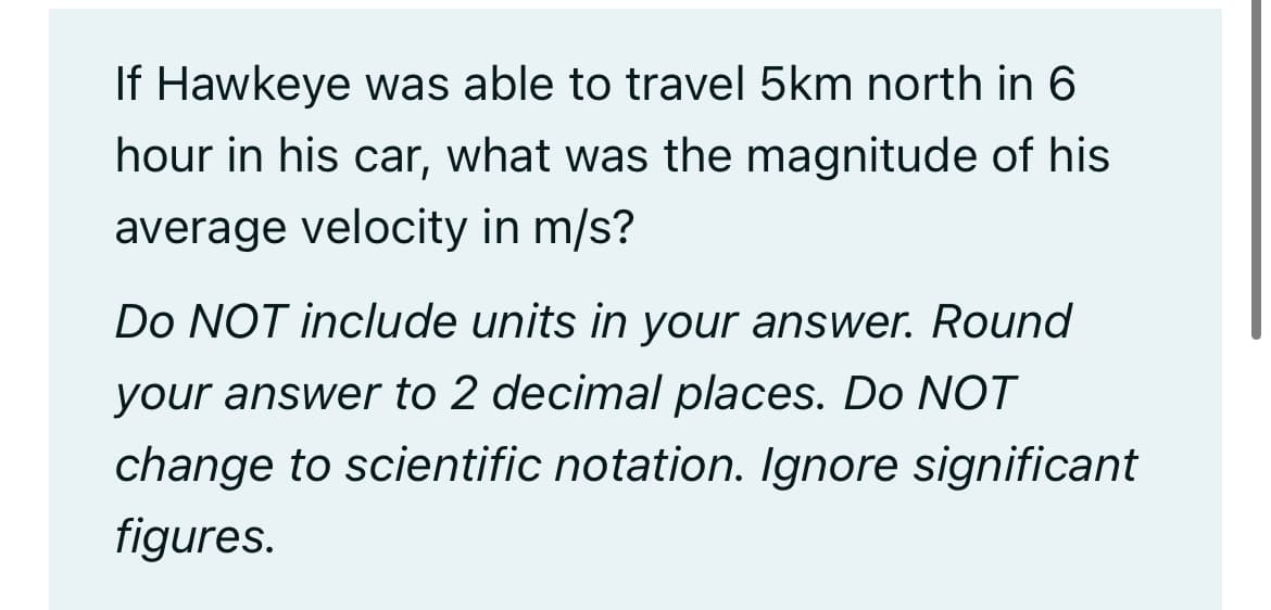 If Hawkeye was able to travel 5km north in 6
hour in his car, what was the magnitude of his
average velocity in m/s?
Do NOT include units in your answer. Round
your answer to 2 decimal places. Do NOT
change to scientific notation. Ignore significant
figures.