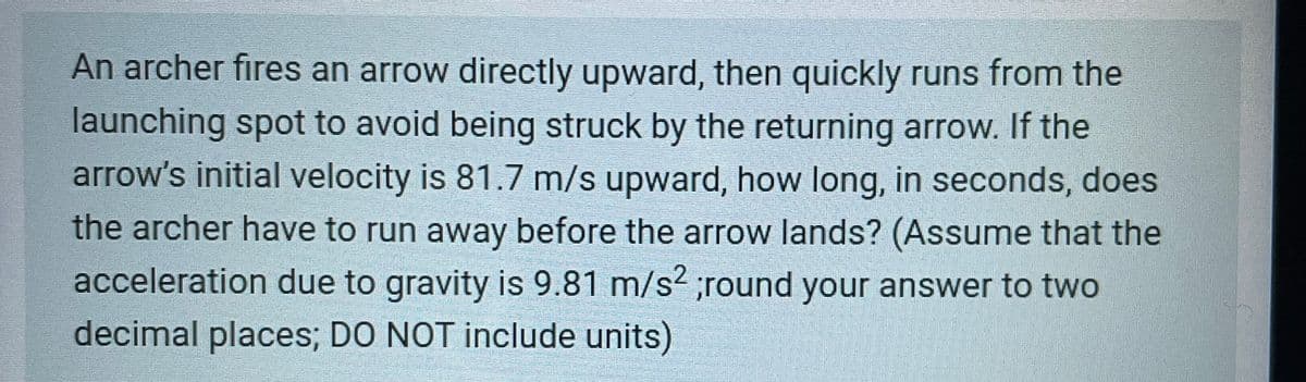 An archer fires an arrow directly upward, then quickly runs from the
launching spot to avoid being struck by the returning arrow. If the
arrow's initial velocity is 81.7 m/s upward, how long, in seconds, does
the archer have to run away before the arrow lands? (Assume that the
acceleration due to gravity is 9.81 m/s2 ;round your answer to two
decimal places; DO NOT include units)