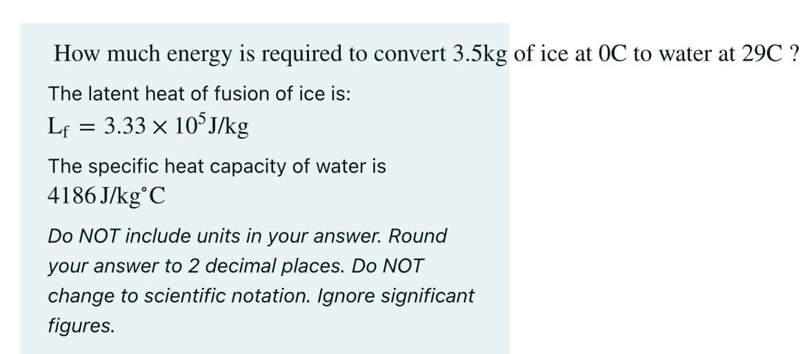 How much energy is required to convert 3.5kg of ice at OC to water at 29C ?
The latent heat of fusion of ice is:
Lf 3.33 × 105J/kg
=
The specific heat capacity of water is
4186J/kg C
Do NOT include units in your answer. Round
your answer to 2 decimal places. Do NOT
change to scientific notation. Ignore significant
figures.