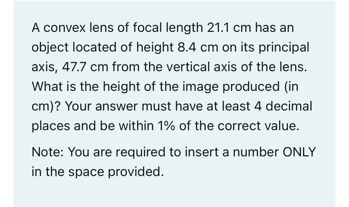 A convex lens of focal length 21.1 cm has an
object located of height 8.4 cm on its principal
axis, 47.7 cm from the vertical axis of the lens.
What is the height of the image produced (in
cm)? Your answer must have at least 4 decimal
places and be within 1% of the correct value.
Note: You are required to insert a number ONLY
in the space provided.