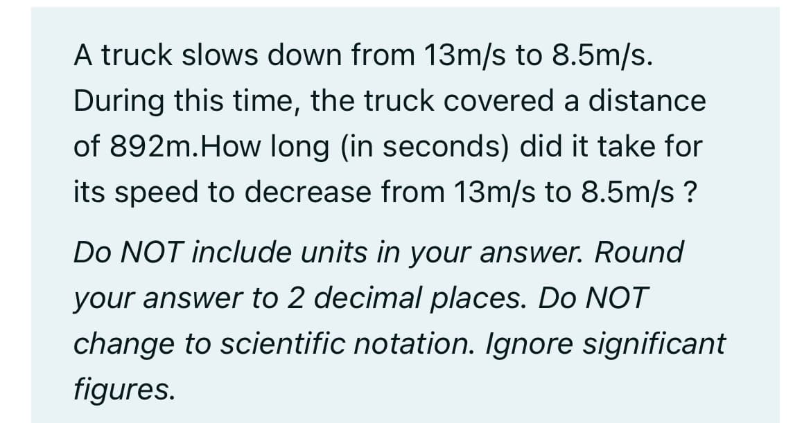 A truck slows down from 13m/s to 8.5m/s.
During this time, the truck covered a distance
of 892m. How long (in seconds) did it take for
its speed to decrease from 13m/s to 8.5m/s?
Do NOT include units in your answer. Round
your answer to 2 decimal places. Do NOT
change to scientific notation. Ignore significant
figures.