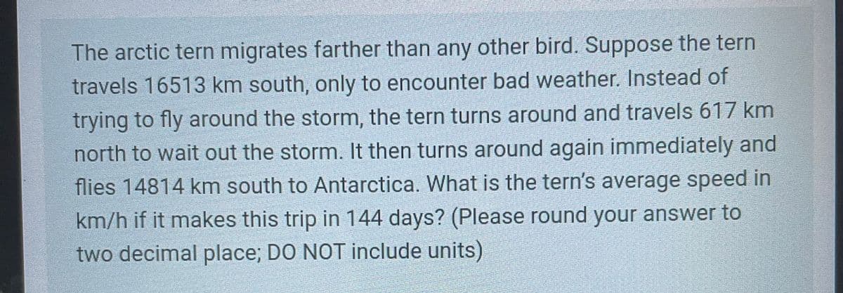 The arctic tern migrates farther than any other bird. Suppose the tern
travels 16513 km south, only to encounter bad weather. Instead of
trying to fly around the storm, the tern turns around and travels 617 km
north to wait out the storm. It then turns around again immediately and
flies 14814 km south to Antarctica. What is the tern's average speed in
km/h if it makes this trip in 144 days? (Please round your answer to
two decimal place; DO NOT include units)