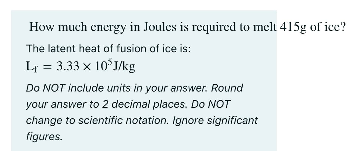 How much energy in Joules is required to melt 415g of ice?
The latent heat of fusion of ice is:
Lf = 3.33 × 10³J/kg
Do NOT include units in your answer. Round
your answer to 2 decimal places. Do NOT
change to scientific notation. Ignore significant
figures.