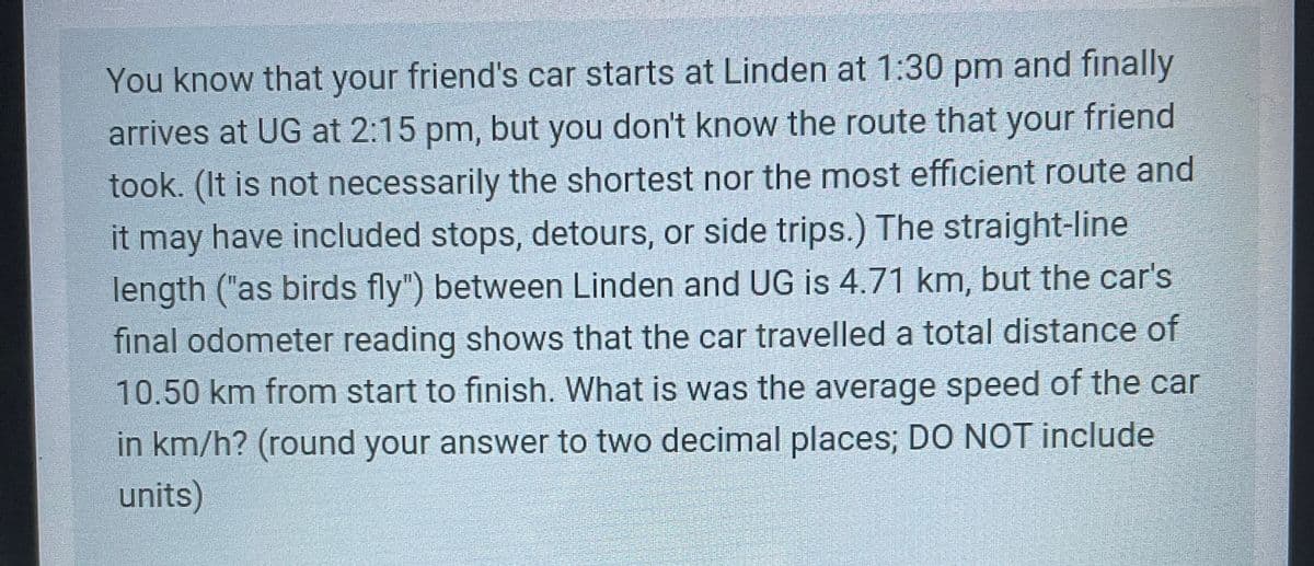 You know that your friend's car starts at Linden at 1:30 pm and finally
arrives at UG at 2:15 pm, but you don't know the route that your friend
took. (It is not necessarily the shortest nor the most efficient route and
it may have included stops, detours, or side trips.) The straight-line
length ("as birds fly") between Linden and UG is 4.71 km, but the car's
final odometer reading shows that the car travelled a total distance of
10.50 km from start to finish. What is was the average speed of the car
in km/h? (round your answer to two decimal places; DO NOT include
units)