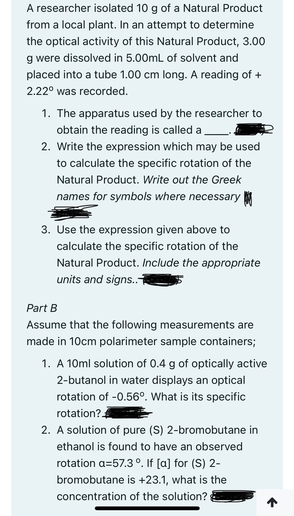 A researcher isolated 10 g of a Natural Product
from a local plant. In an attempt to determine
the optical activity of this Natural Product, 3.00
g were dissolved in 5.00mL of solvent and
placed into a tube 1.00 cm long. A reading of +
2.22⁰ was recorded.
1. The apparatus used by the researcher to
obtain the reading is called a
2. Write the expression which may be used
to calculate the specific rotation of the
Natural Product. Write out the Greek
names for symbols where necessary
3. Use the expression given above to
calculate the specific rotation of the
Natural Product. Include the appropriate
units and signs..
Part B
Assume that the following measurements are
made in 10cm polarimeter sample containers;
1. A 10ml solution of 0.4 g of optically active
2-butanol in water displays an optical
rotation of -0.56°. What is its specific
rotation?
2. A solution of pure (S) 2-bromobutane in
ethanol is found to have an observed
rotation a=57.3 °. If [a] for (S) 2-
bromobutane is +23.1, what is the
concentration of the solution?
↑