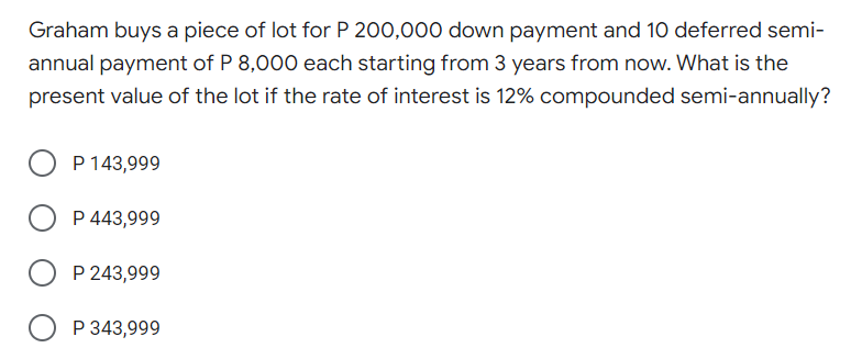 Graham buys a piece of lot for P 200,000 down payment and 10 deferred semi-
annual payment of P 8,000 each starting from 3 years from now. What is the
present value of the lot if the rate of interest is 12% compounded semi-annually?
P 143,999
P 443,999
P 243,999
P 343,999
