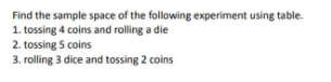 Find the sample space of the following experiment using table.
1. tossing 4 coins and rolling a die
2. tossing 5 coins
3. rolling 3 dice and tossing 2 coins
