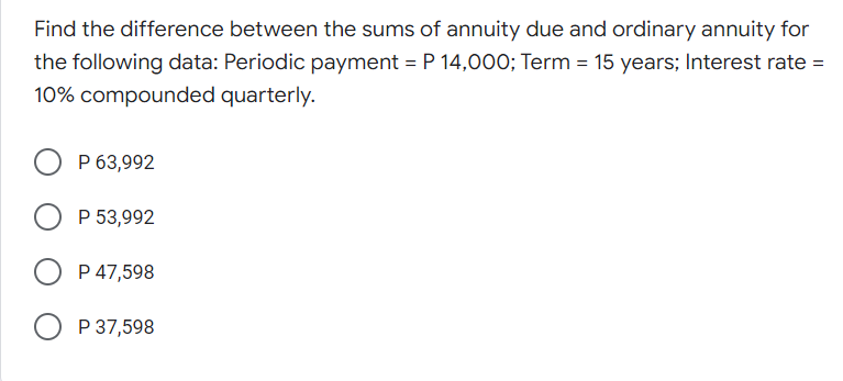 Find the difference between the sums of annuity due and ordinary annuity for
the following data: Periodic payment = P 14,000; Term = 15 years; Interest rate =
10% compounded quarterly.
P 63,992
O P 53,992
P 47,598
O P 37,598
