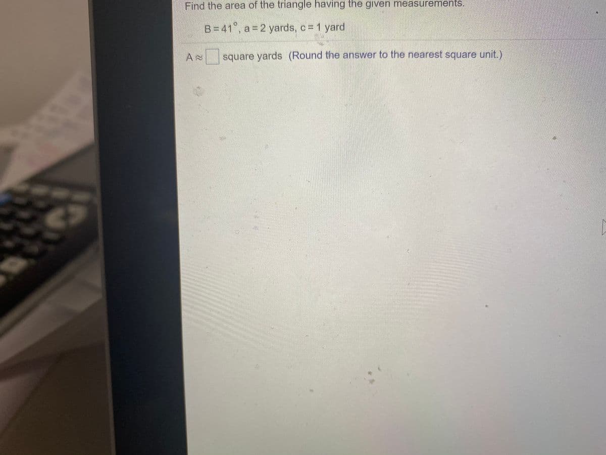 Find the area of the triangle having the given measurements.
B=41°, a= 2 yards, c = 1 yard
square yards (Round the answer to the nearest square unit.)
