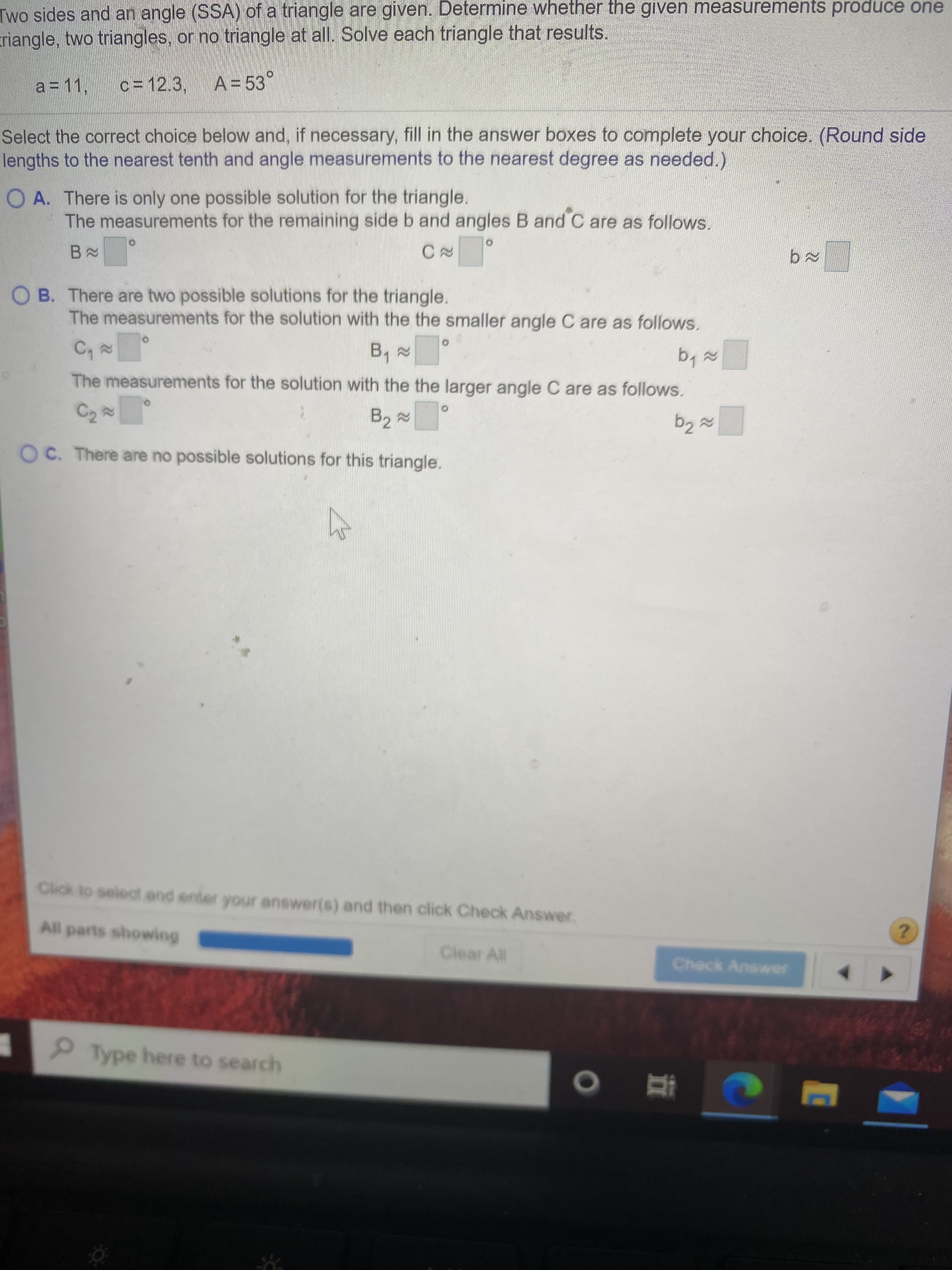 ngle, two triangles, or no triangle at all. Solve each triangle that res
a = 11,
c = 12.3, A= 53°
lect the correct choice below and, if necessary, fill in the answer box
gths to the nearest tenth and angle measurements to the nearest de
A. There is only one possible solution for the triangle.
The measurements for the remaining side b and angles B and
CN
O B. There are two possible solutions for the triangle.
The measurements for the solution with the the smaller angle C
