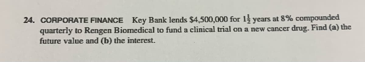 24. CORPORATE FINANCE Key Bank lends $4,500,000 for 1 years at 8% compounded
quarterly to Rengen Biomedical to fund a clinical trial on a new cancer drug. Find (a) the
future value and (b) the interest.
