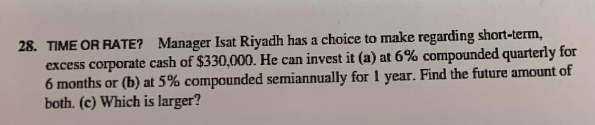 28. TIME OR RATE? Manager Isat Riyadh has a choice to make regarding short-term,
excess corporate cash of $330,000. He can invest it (a) at 6% compounded quarterly for
6 months or (b) at 5% compounded semiannually for 1 year. Find the future amount of
both. (c) Which is larger?
