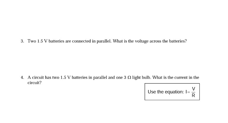3. Two 1.5 V batteries are connected in parallel. What is the voltage across the batteries?
4. A circuit has two 1.5 V batteries in parallel and one 3 Q light bulb. What is the current in the
circuit?
V
Use the equation: I=
R
